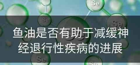 鱼油是否有助于减缓神经退行性疾病的进展
